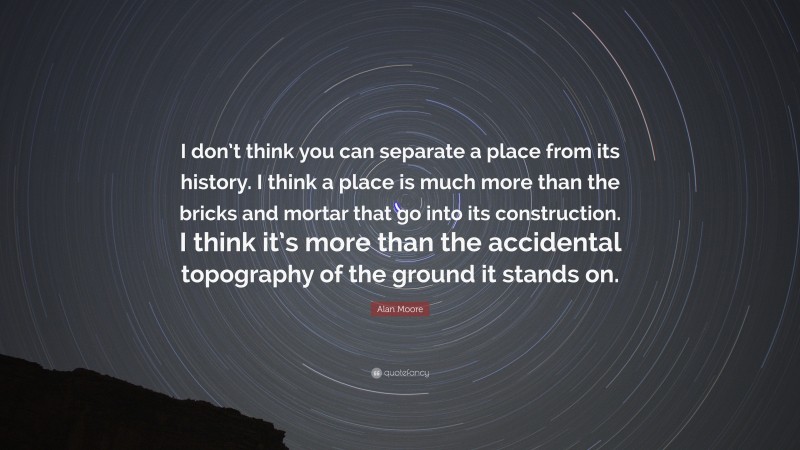 Alan Moore Quote: “I don’t think you can separate a place from its history. I think a place is much more than the bricks and mortar that go into its construction. I think it’s more than the accidental topography of the ground it stands on.”