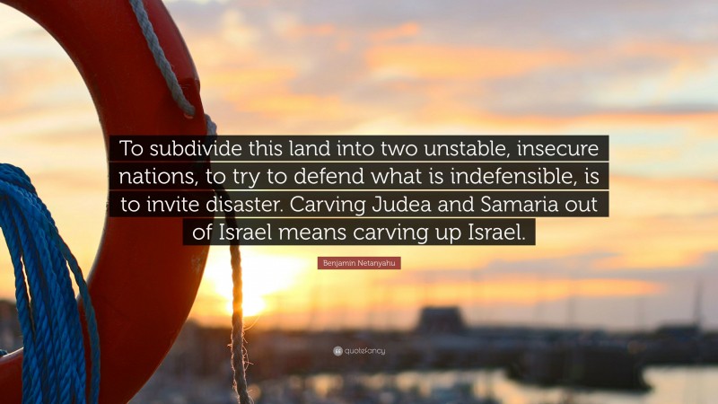 Benjamin Netanyahu Quote: “To subdivide this land into two unstable, insecure nations, to try to defend what is indefensible, is to invite disaster. Carving Judea and Samaria out of Israel means carving up Israel.”