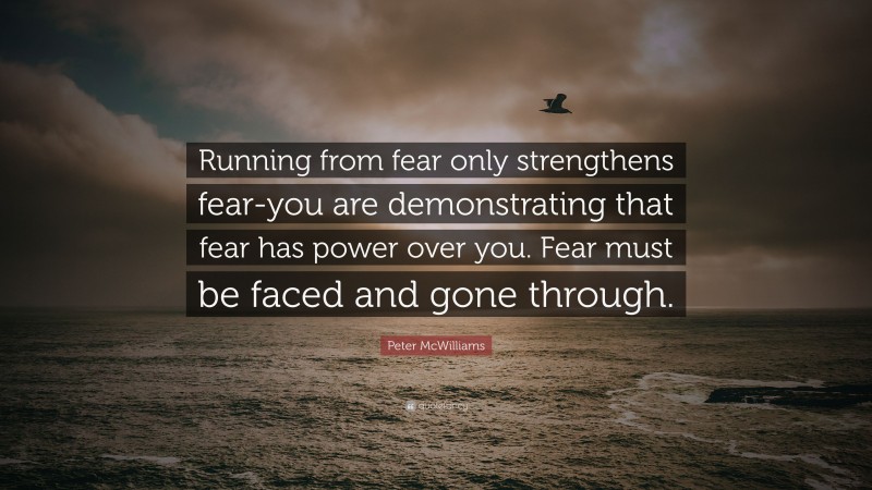 Peter McWilliams Quote: “Running from fear only strengthens fear-you are demonstrating that fear has power over you. Fear must be faced and gone through.”