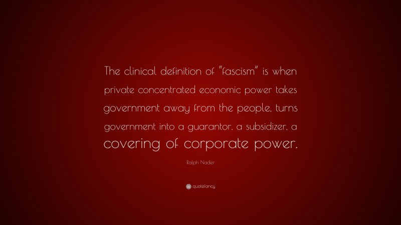 Ralph Nader Quote: “The clinical definition of “fascism” is when private concentrated economic power takes government away from the people, turns government into a guarantor, a subsidizer, a covering of corporate power.”