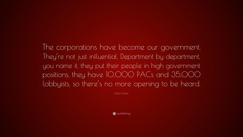Ralph Nader Quote: “The corporations have become our government. They’re not just influential. Department by department, you name it, they put their people in high government positions, they have 10,000 PACs and 35,000 lobbyists, so there’s no more opening to be heard.”