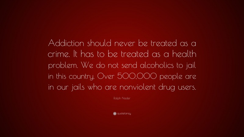 Ralph Nader Quote: “Addiction should never be treated as a crime. It has to be treated as a health problem. We do not send alcoholics to jail in this country. Over 500,000 people are in our jails who are nonviolent drug users.”