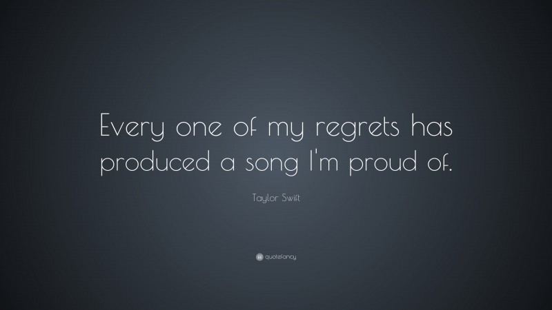 Taylor Swift Quote: “Every one of my regrets has produced a song I'm proud of. ”