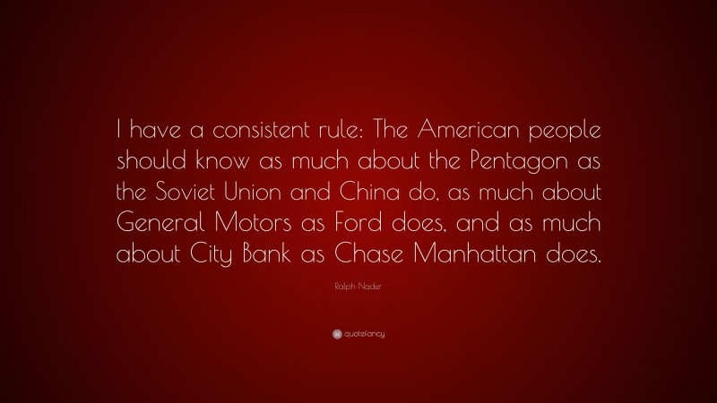 Ralph Nader Quote: “I have a consistent rule: The American people should know as much about the Pentagon as the Soviet Union and China do, as much about General Motors as Ford does, and as much about City Bank as Chase Manhattan does.”