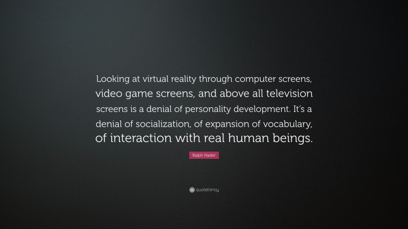 Ralph Nader Quote: “Looking at virtual reality through computer screens, video game screens, and above all television screens is a denial of personality development. It’s a denial of socialization, of expansion of vocabulary, of interaction with real human beings.”