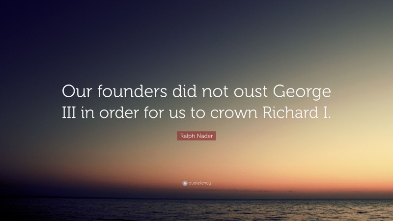 Ralph Nader Quote: “Our founders did not oust George III in order for us to crown Richard I.”