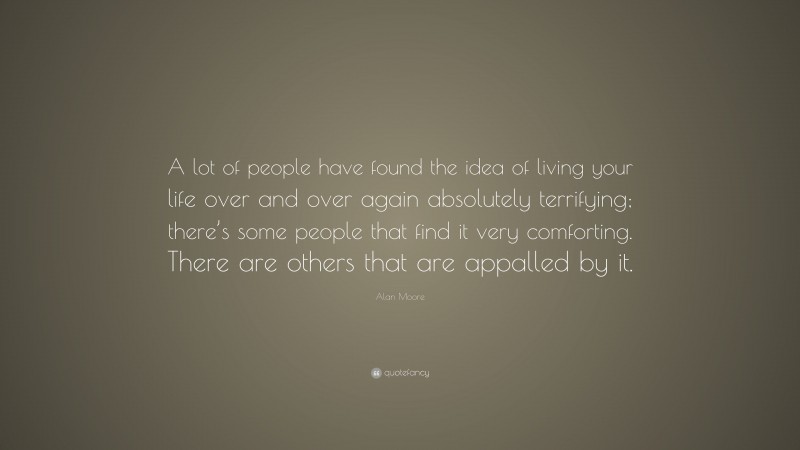 Alan Moore Quote: “A lot of people have found the idea of living your life over and over again absolutely terrifying; there’s some people that find it very comforting. There are others that are appalled by it.”