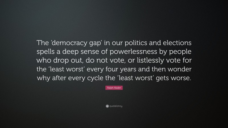 Ralph Nader Quote: “The ‘democracy gap’ in our politics and elections spells a deep sense of powerlessness by people who drop out, do not vote, or listlessly vote for the ‘least worst’ every four years and then wonder why after every cycle the ‘least worst’ gets worse.”