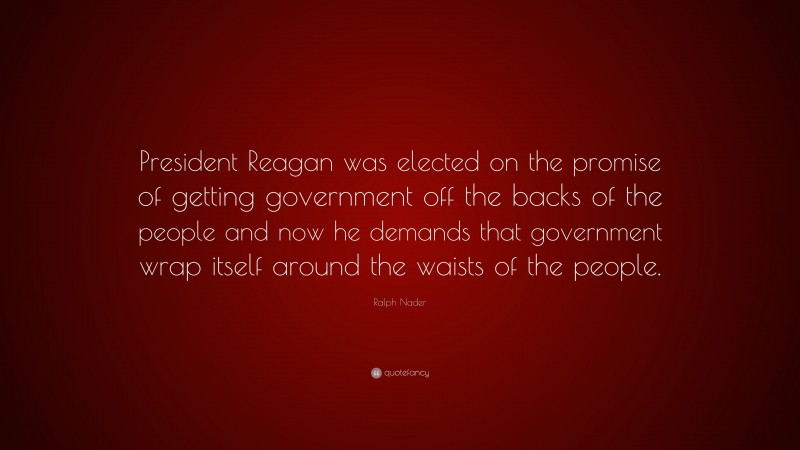 Ralph Nader Quote: “President Reagan was elected on the promise of getting government off the backs of the people and now he demands that government wrap itself around the waists of the people.”