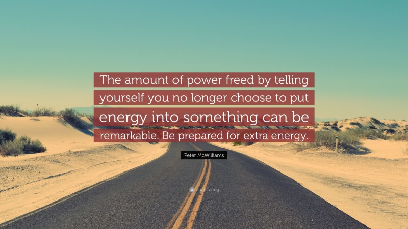 Peter McWilliams Quote: “The amount of power freed by telling yourself you no longer choose to put energy into something can be remarkable. Be prepared for extra energy.”