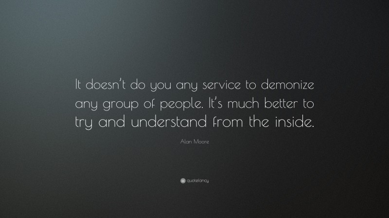 Alan Moore Quote: “It doesn’t do you any service to demonize any group of people. It’s much better to try and understand from the inside.”