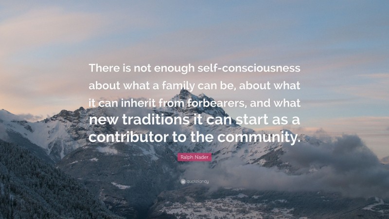 Ralph Nader Quote: “There is not enough self-consciousness about what a family can be, about what it can inherit from forbearers, and what new traditions it can start as a contributor to the community.”