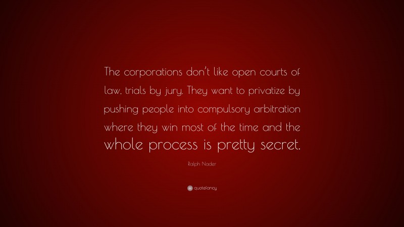 Ralph Nader Quote: “The corporations don’t like open courts of law, trials by jury. They want to privatize by pushing people into compulsory arbitration where they win most of the time and the whole process is pretty secret.”