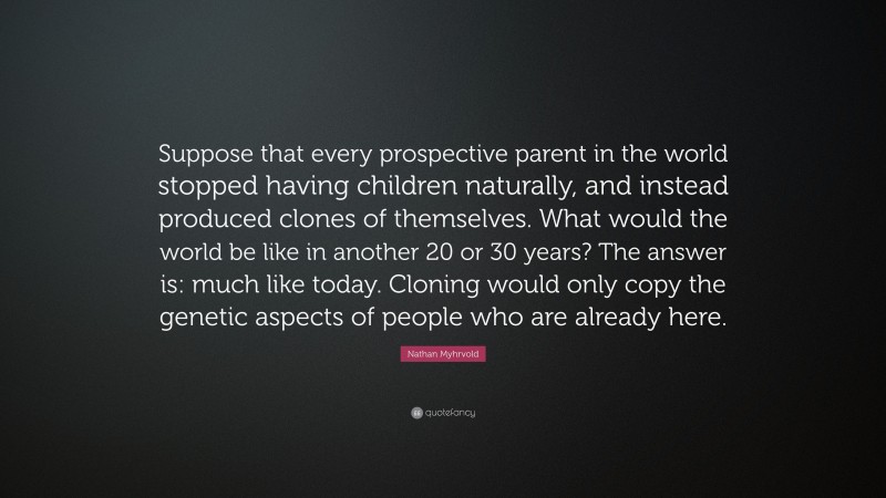 Nathan Myhrvold Quote: “Suppose that every prospective parent in the world stopped having children naturally, and instead produced clones of themselves. What would the world be like in another 20 or 30 years? The answer is: much like today. Cloning would only copy the genetic aspects of people who are already here.”