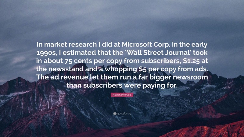 Nathan Myhrvold Quote: “In market research I did at Microsoft Corp. in the early 1990s, I estimated that the ‘Wall Street Journal’ took in about 75 cents per copy from subscribers, $1.25 at the newsstand and a whopping $5 per copy from ads. The ad revenue let them run a far bigger newsroom than subscribers were paying for.”