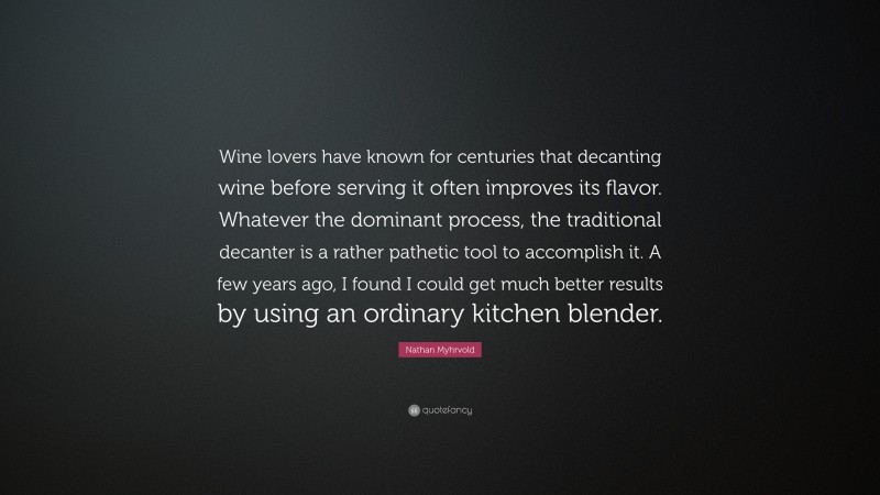 Nathan Myhrvold Quote: “Wine lovers have known for centuries that decanting wine before serving it often improves its flavor. Whatever the dominant process, the traditional decanter is a rather pathetic tool to accomplish it. A few years ago, I found I could get much better results by using an ordinary kitchen blender.”