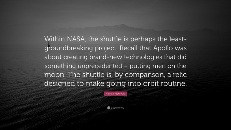 Nathan Myhrvold Quote: “Within NASA, the shuttle is perhaps the least-groundbreaking project. Recall that Apollo was about creating brand-new technologies that did something unprecedented – putting men on the moon. The shuttle is, by comparison, a relic designed to make going into orbit routine.”