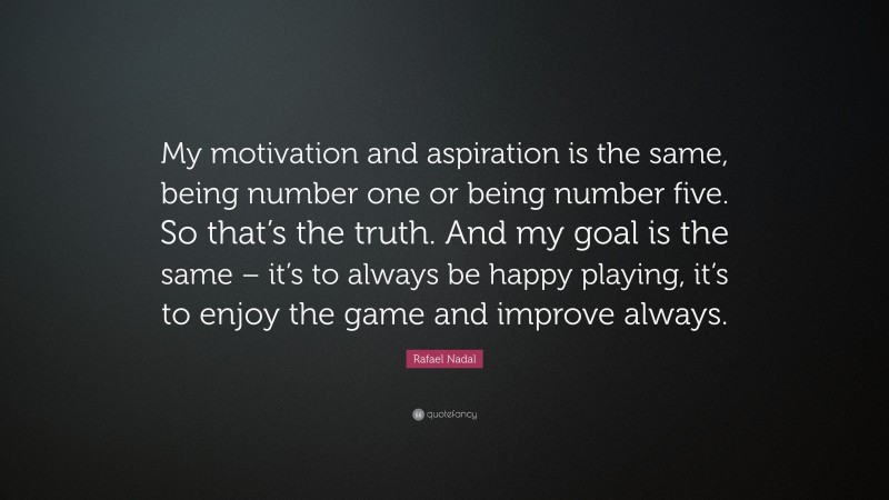 Rafael Nadal Quote: “My motivation and aspiration is the same, being number one or being number five. So that’s the truth. And my goal is the same – it’s to always be happy playing, it’s to enjoy the game and improve always.”