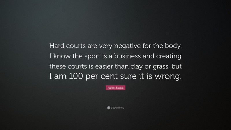 Rafael Nadal Quote: “Hard courts are very negative for the body. I know the sport is a business and creating these courts is easier than clay or grass, but I am 100 per cent sure it is wrong.”