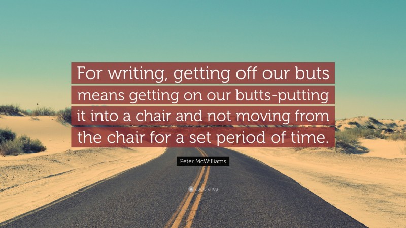 Peter McWilliams Quote: “For writing, getting off our buts means getting on our butts-putting it into a chair and not moving from the chair for a set period of time.”