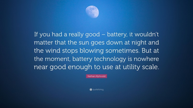 Nathan Myhrvold Quote: “If you had a really good – battery, it wouldn’t matter that the sun goes down at night and the wind stops blowing sometimes. But at the moment, battery technology is nowhere near good enough to use at utility scale.”