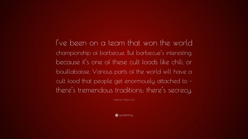 Nathan Myhrvold Quote: “I’ve been on a team that won the world championship of barbecue. But barbecue’s interesting, because it’s one of these cult foods like chili, or bouillabaisse. Various parts of the world will have a cult food that people get enormously attached to – there’s tremendous traditions; there’s secrecy.”