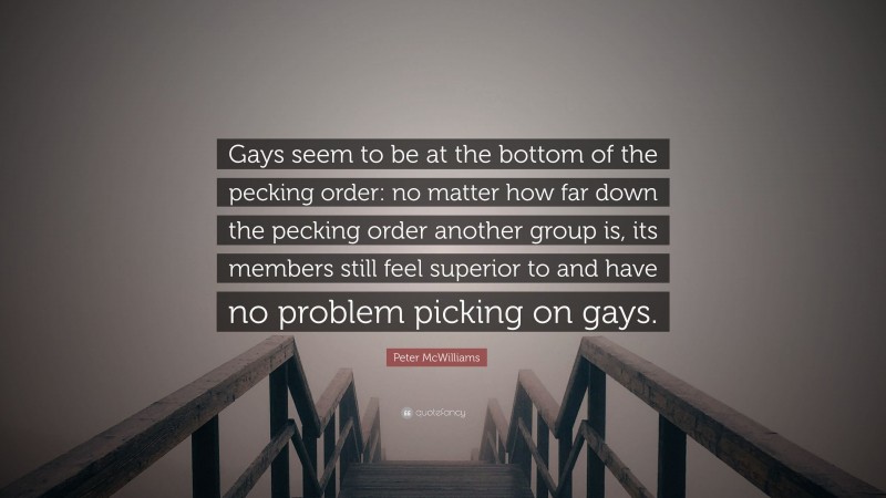 Peter McWilliams Quote: “Gays seem to be at the bottom of the pecking order: no matter how far down the pecking order another group is, its members still feel superior to and have no problem picking on gays.”