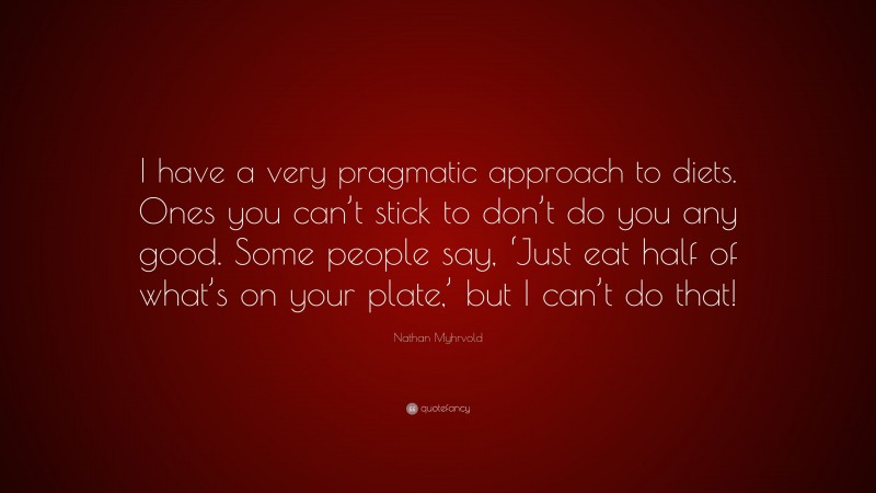 Nathan Myhrvold Quote: “I have a very pragmatic approach to diets. Ones you can’t stick to don’t do you any good. Some people say, ‘Just eat half of what’s on your plate,’ but I can’t do that!”