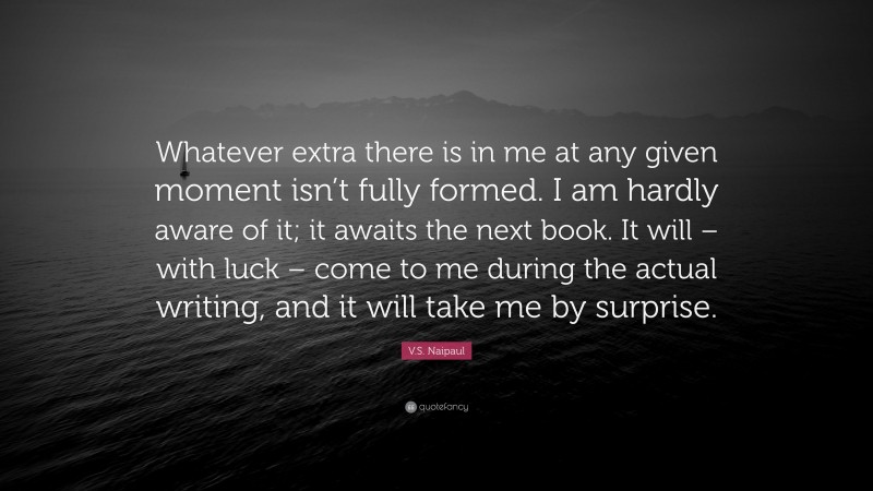 V.S. Naipaul Quote: “Whatever extra there is in me at any given moment isn’t fully formed. I am hardly aware of it; it awaits the next book. It will – with luck – come to me during the actual writing, and it will take me by surprise.”