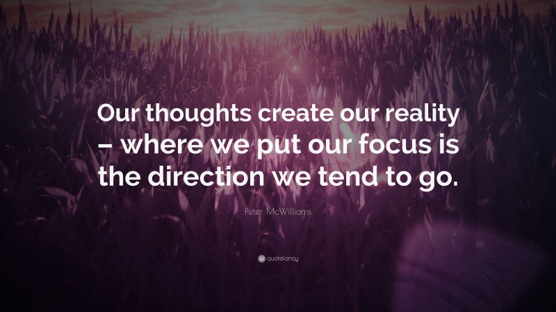 Peter McWilliams Quote: “Our thoughts create our reality – where we put our focus is the direction we tend to go.”