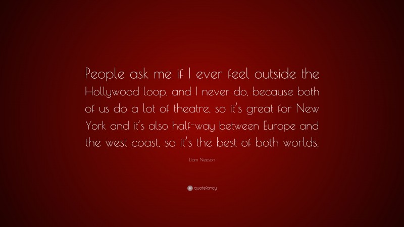 Liam Neeson Quote: “People ask me if I ever feel outside the Hollywood loop, and I never do, because both of us do a lot of theatre, so it’s great for New York and it’s also half-way between Europe and the west coast, so it’s the best of both worlds.”