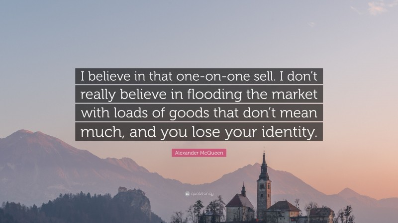 Alexander McQueen Quote: “I believe in that one-on-one sell. I don’t really believe in flooding the market with loads of goods that don’t mean much, and you lose your identity.”