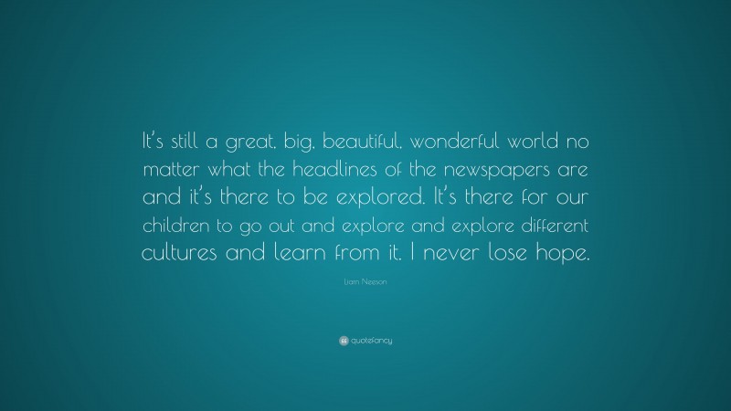 Liam Neeson Quote: “It’s still a great, big, beautiful, wonderful world no matter what the headlines of the newspapers are and it’s there to be explored. It’s there for our children to go out and explore and explore different cultures and learn from it. I never lose hope.”