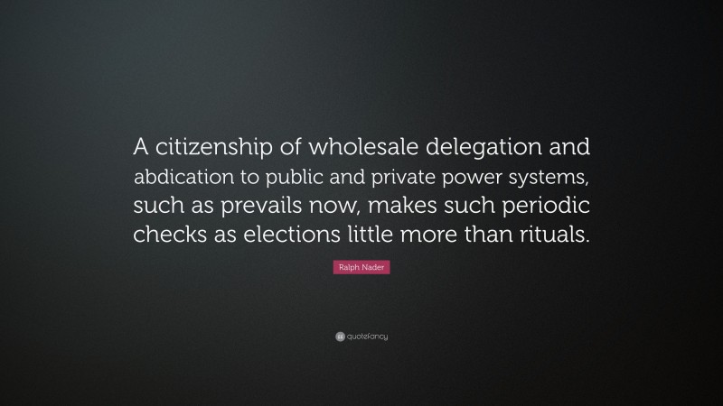 Ralph Nader Quote: “A citizenship of wholesale delegation and abdication to public and private power systems, such as prevails now, makes such periodic checks as elections little more than rituals.”