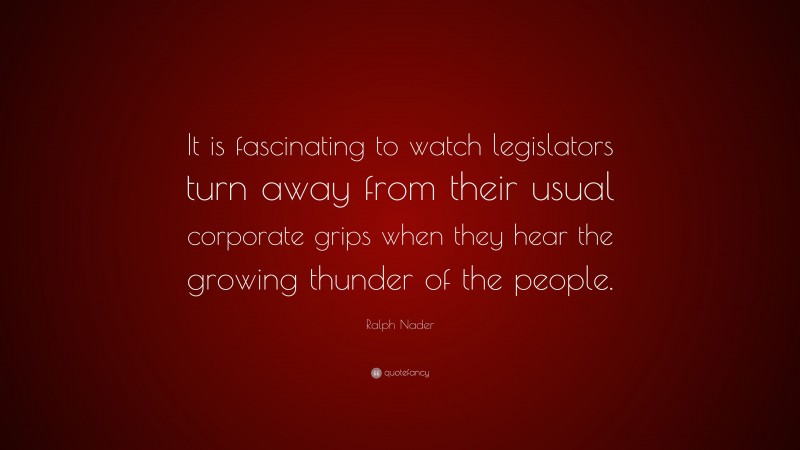 Ralph Nader Quote: “It is fascinating to watch legislators turn away from their usual corporate grips when they hear the growing thunder of the people.”