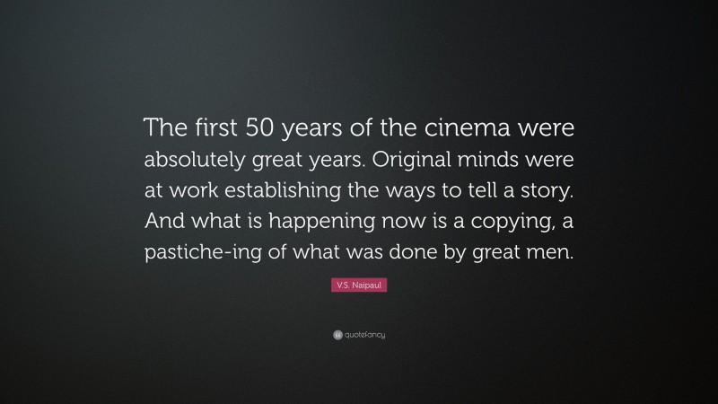 V.S. Naipaul Quote: “The first 50 years of the cinema were absolutely great years. Original minds were at work establishing the ways to tell a story. And what is happening now is a copying, a pastiche-ing of what was done by great men.”