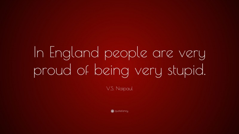 V.S. Naipaul Quote: “In England people are very proud of being very stupid.”