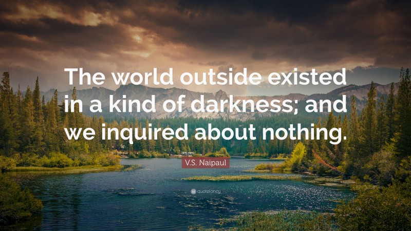 V.S. Naipaul Quote: “The world outside existed in a kind of darkness; and we inquired about nothing.”