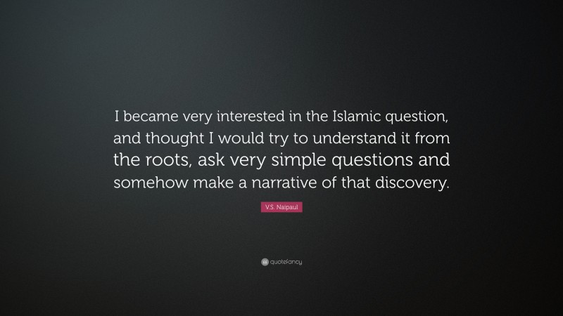 V.S. Naipaul Quote: “I became very interested in the Islamic question, and thought I would try to understand it from the roots, ask very simple questions and somehow make a narrative of that discovery.”