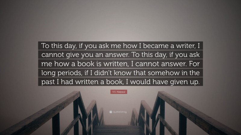 V.S. Naipaul Quote: “To this day, if you ask me how I became a writer, I cannot give you an answer. To this day, if you ask me how a book is written, I cannot answer. For long periods, if I didn’t know that somehow in the past I had written a book, I would have given up.”