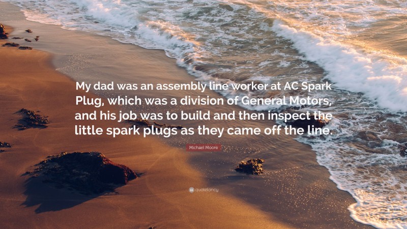 Michael Moore Quote: “My dad was an assembly line worker at AC Spark Plug, which was a division of General Motors, and his job was to build and then inspect the little spark plugs as they came off the line.”