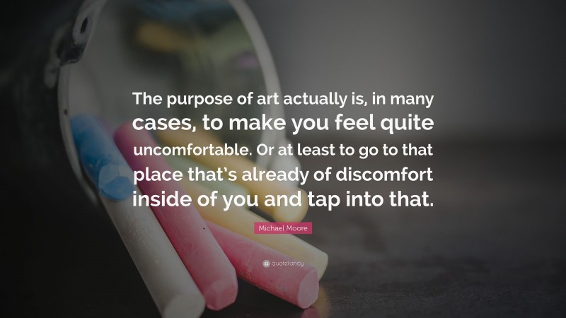 Michael Moore Quote: “The purpose of art actually is, in many cases, to make you feel quite uncomfortable. Or at least to go to that place that’s already of discomfort inside of you and tap into that.”