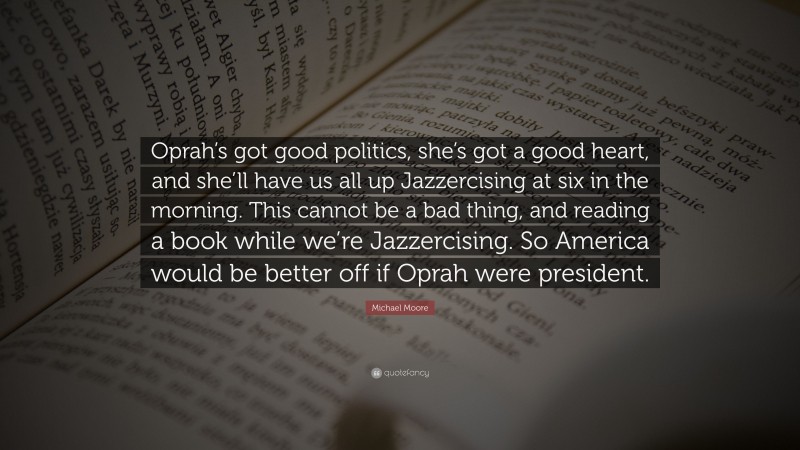 Michael Moore Quote: “Oprah’s got good politics, she’s got a good heart, and she’ll have us all up Jazzercising at six in the morning. This cannot be a bad thing, and reading a book while we’re Jazzercising. So America would be better off if Oprah were president.”