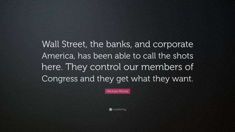 Michael Moore Quote: “Wall Street, the banks, and corporate America, has been able to call the shots here. They control our members of Congress and they get what they want.”