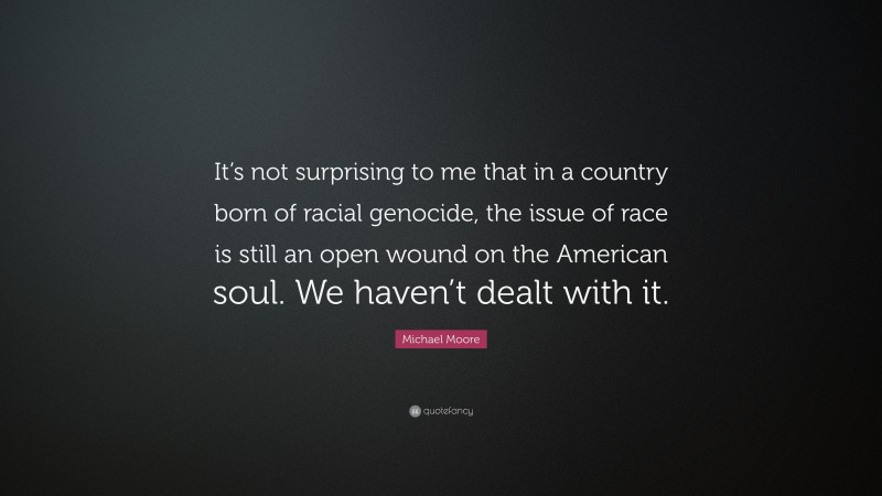 Michael Moore Quote: “It’s not surprising to me that in a country born of racial genocide, the issue of race is still an open wound on the American soul. We haven’t dealt with it.”