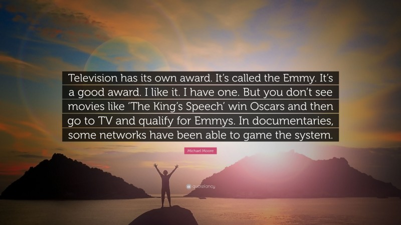 Michael Moore Quote: “Television has its own award. It’s called the Emmy. It’s a good award. I like it. I have one. But you don’t see movies like ‘The King’s Speech’ win Oscars and then go to TV and qualify for Emmys. In documentaries, some networks have been able to game the system.”