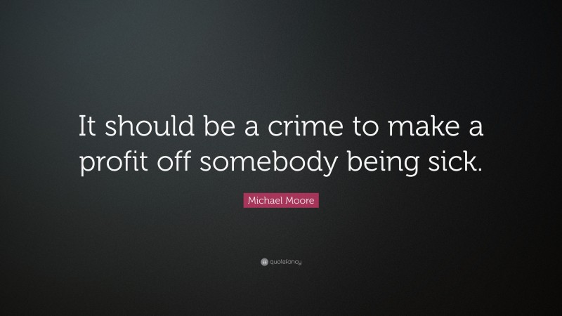Michael Moore Quote: “It should be a crime to make a profit off somebody being sick.”