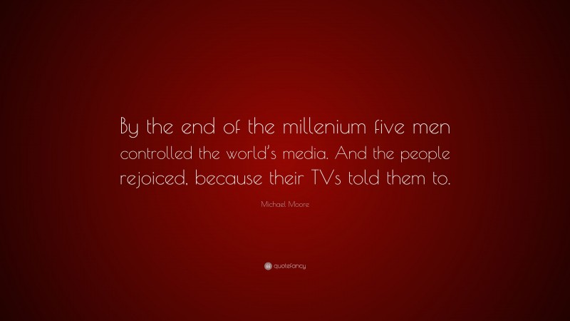Michael Moore Quote: “By the end of the millenium five men controlled the world’s media. And the people rejoiced, because their TVs told them to.”