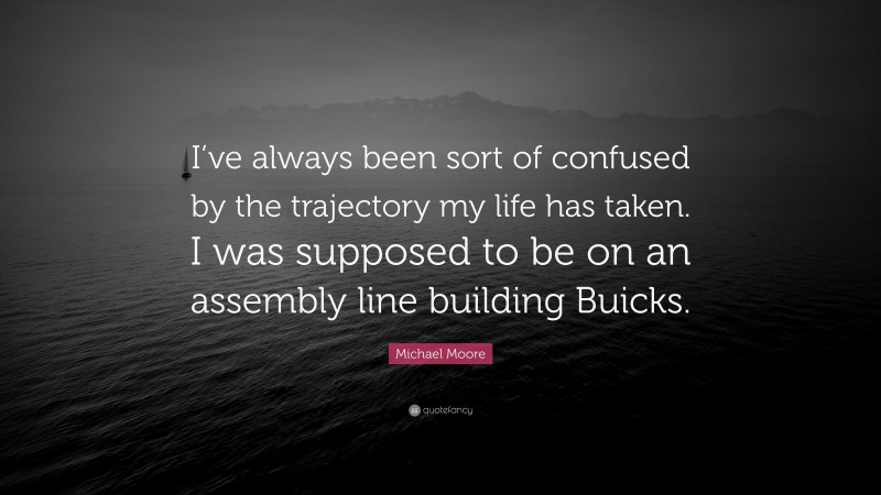 Michael Moore Quote: “I’ve always been sort of confused by the trajectory my life has taken. I was supposed to be on an assembly line building Buicks.”