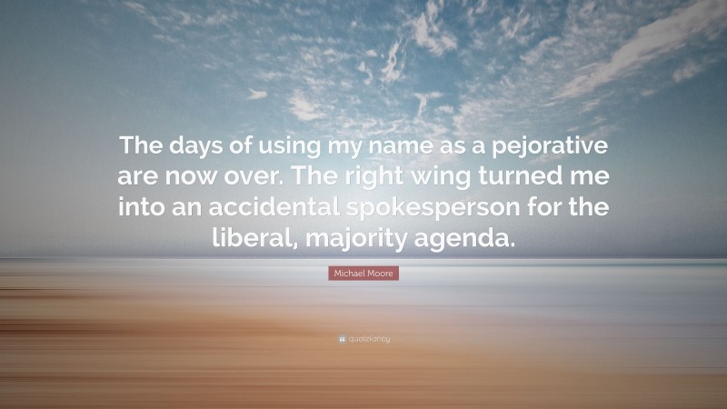 Michael Moore Quote: “The days of using my name as a pejorative are now over. The right wing turned me into an accidental spokesperson for the liberal, majority agenda.”